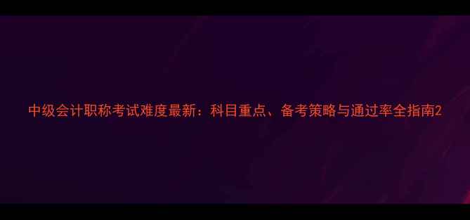 图片 中级会计职称考试难度最新：科目重点、备考策略与通过率全指南2