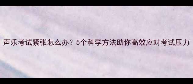 图片 声乐考试紧张怎么办？5个科学方法助你高效应对考试压力