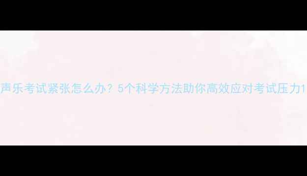 图片 声乐考试紧张怎么办？5个科学方法助你高效应对考试压力1