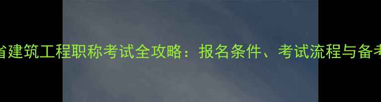 图片 湖南省建筑工程职称考试全攻略：报名条件、考试流程与备考指南