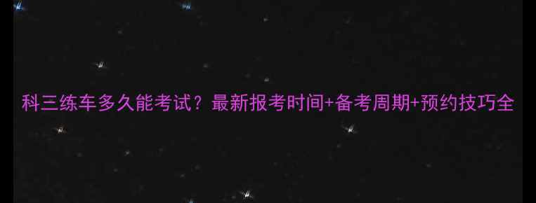 图片 科三练车多久能考试？最新报考时间+备考周期+预约技巧全