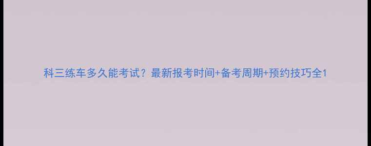 图片 科三练车多久能考试？最新报考时间+备考周期+预约技巧全1