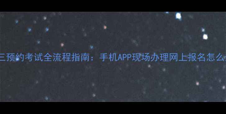 图片 科目三预约考试全流程指南：手机APP现场办理网上报名怎么选？2