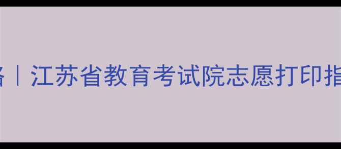图片 高考志愿填报全攻略｜江苏省教育考试院志愿打印指南（附高清图解）1